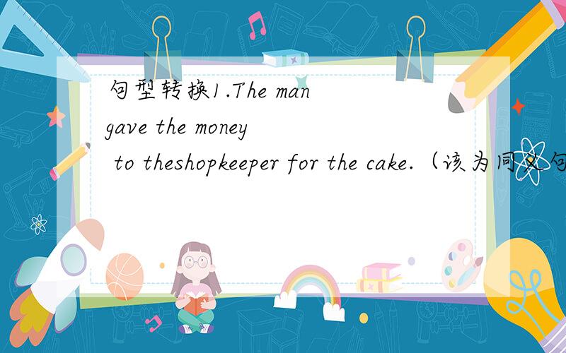 句型转换1.The man gave the money to theshopkeeper for the cake.（该为同义句）The man ( ) ( ) the cake.2.My father got up early this morning.He could catch the first train.(合并为一句)My father got up early this morning.（ ）（ ）h