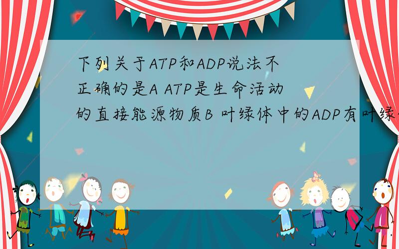 下列关于ATP和ADP说法不正确的是A ATP是生命活动的直接能源物质B 叶绿体中的ADP有叶绿体基质向类囊体膜运动ATP则是反方向运动C             动物有