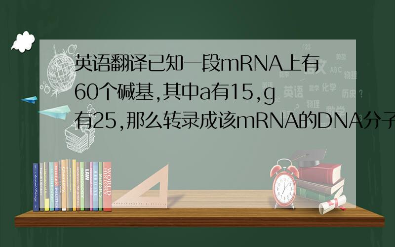 英语翻译已知一段mRNA上有60个碱基,其中a有15,g有25,那么转录成该mRNA的DNA分子片段中,c和t的个数共有多少                   