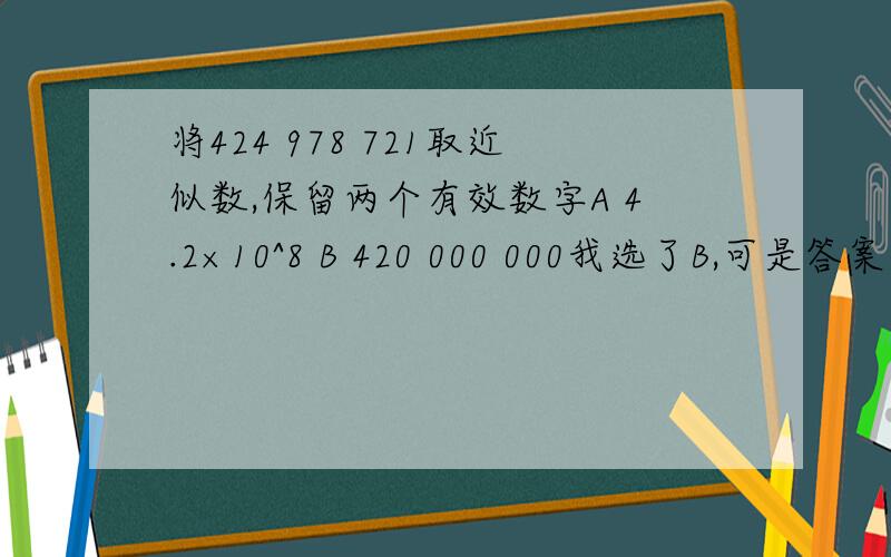将424 978 721取近似数,保留两个有效数字A 4.2×10^8 B 420 000 000我选了B,可是答案是A,为什么啊,B答案不是保留两个近视数吗?