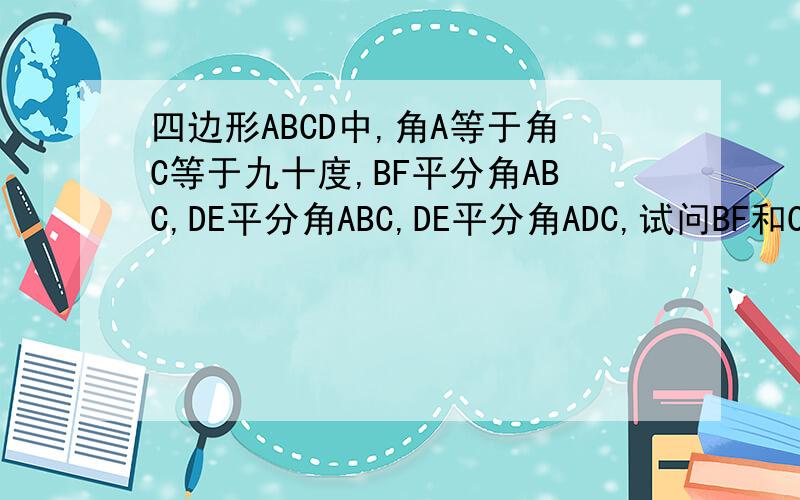 四边形ABCD中,角A等于角C等于九十度,BF平分角ABC,DE平分角ABC,DE平分角ADC,试问BF和CE是否平行为什么四边形ABCD中,角A等于角C等于九十度,BF平分叫角ABC,DE平分角ABC,DE平分角ADC,试问BF和CE是否平行?为