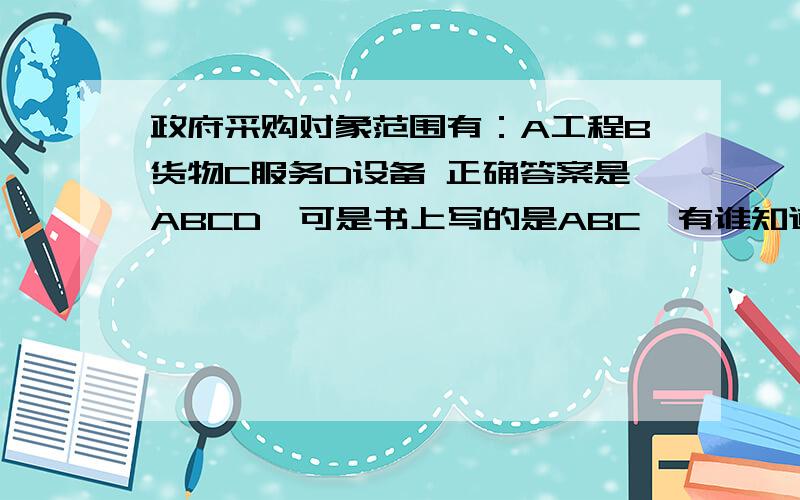 政府采购对象范围有：A工程B货物C服务D设备 正确答案是ABCD,可是书上写的是ABC,有谁知道到底是哪个对呢