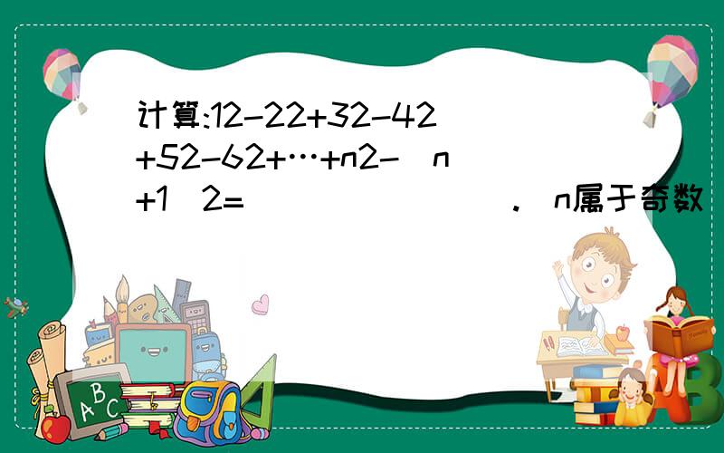 计算:12-22+32-42+52-62+…+n2-（n+1）2=________.（n属于奇数）计算:12-22+32-42+52-62+…+n2-（n+1）2=________。（n属于奇数） 每个数字后面的2是平方的意思