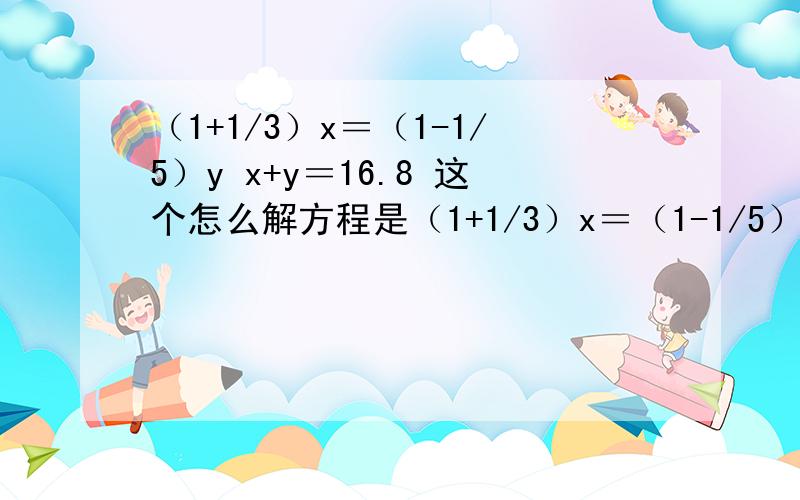 （1+1/3）x＝（1-1/5）y x+y＝16.8 这个怎么解方程是（1+1/3）x＝（1-1/5）y       x+y＝16.8这是补充我是小学六年级，不要让我看不懂