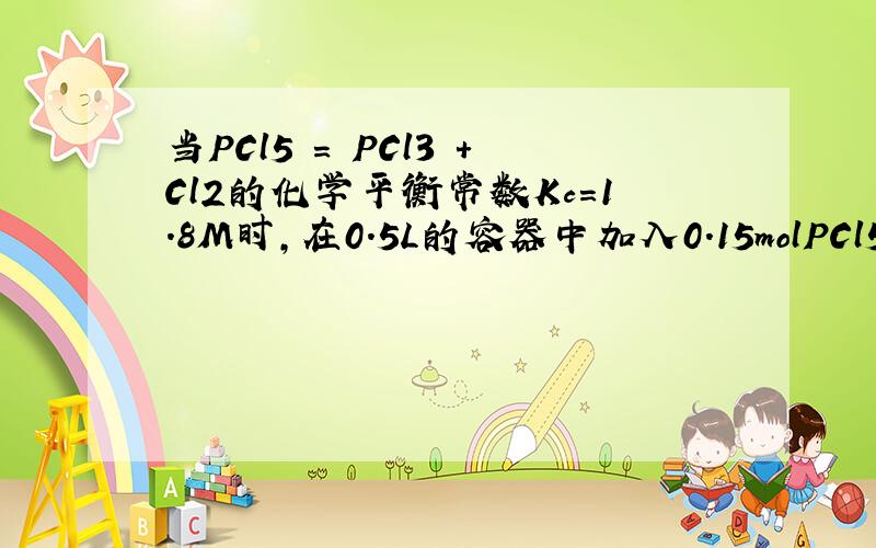 当PCl5 = PCl3 +Cl2的化学平衡常数Kc=1.8M时,在0.5L的容器中加入0.15molPCl5,求平衡后Cl2的浓度