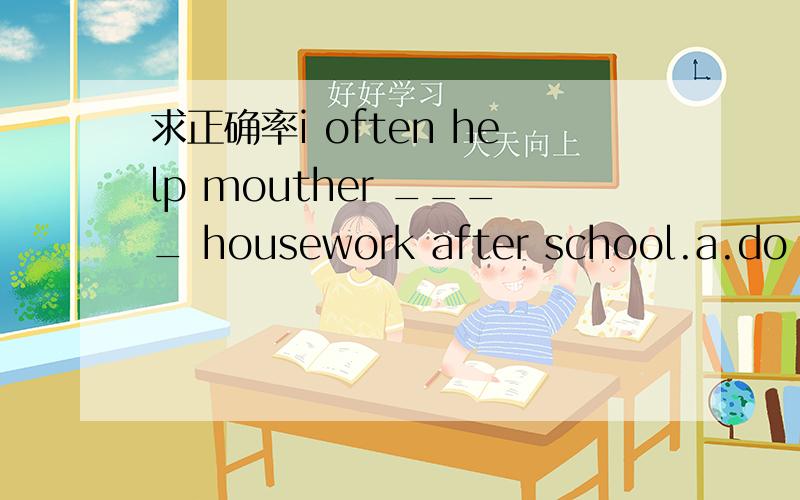 求正确率i often help mouther ____ housework after school.a.do  b.doing  c.to doing  d.doesare you getting ready ____ the exam?yes,we are. a.to b.for c.in  d.atwhat ____ "hongbao" ____?a.is;mean  b.is;meaning  c.does;mean  d.do;meani wan