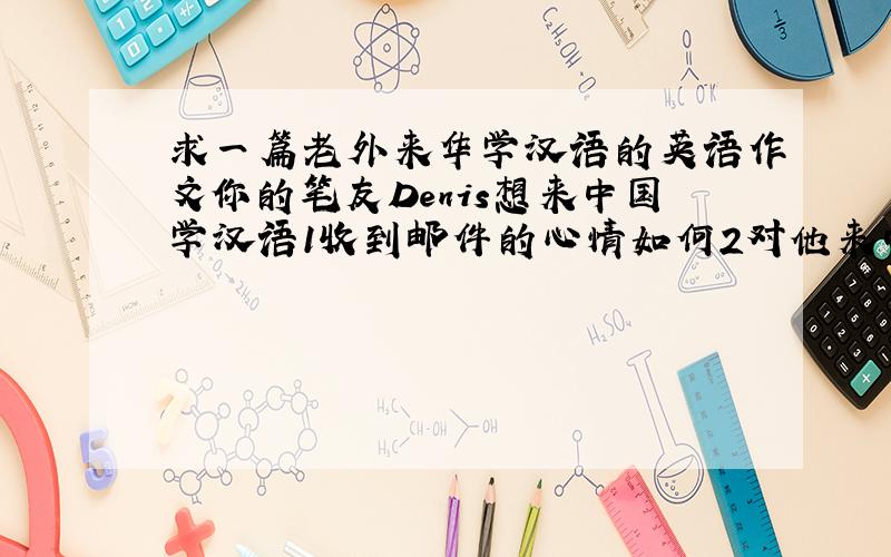 求一篇老外来华学汉语的英语作文你的笔友Denis想来中国学汉语1收到邮件的心情如何2对他来中国学习汉语有什么建议3你能够提供的帮助