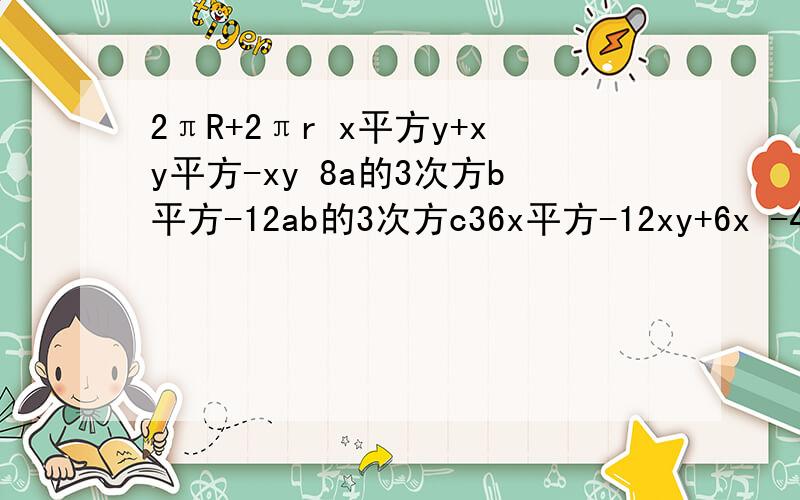 2πR+2πr x平方y+xy平方-xy 8a的3次方b平方-12ab的3次方c36x平方-12xy+6x -4m的3次方+16m平方-26m