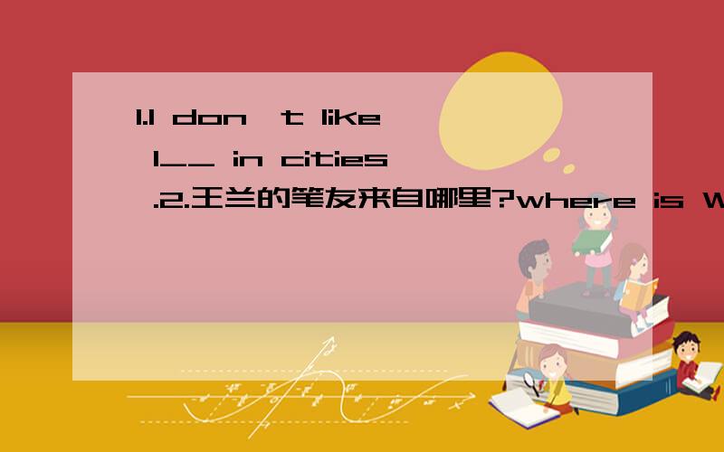 1.I don't like l__ in cities .2.王兰的笔友来自哪里?where is Wang Lan's pen pai___ ____ 有两个空、3.He ____ he is coming.A.speaks B.says C.tells D.talks