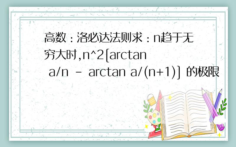 高数：洛必达法则求：n趋于无穷大时,n^2[arctan a/n - arctan a/(n+1)] 的极限