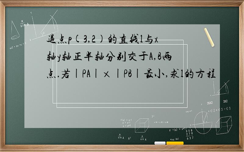 过点p(3,2)的直线l与x轴y轴正半轴分别交于A,B两点．若|PA|×|PB|最小,求l的方程