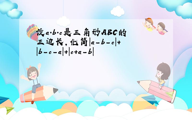 设a.b.c是三角形ABC的三边长,化简|a-b-c|+|b-c-a|+|c+a-b|