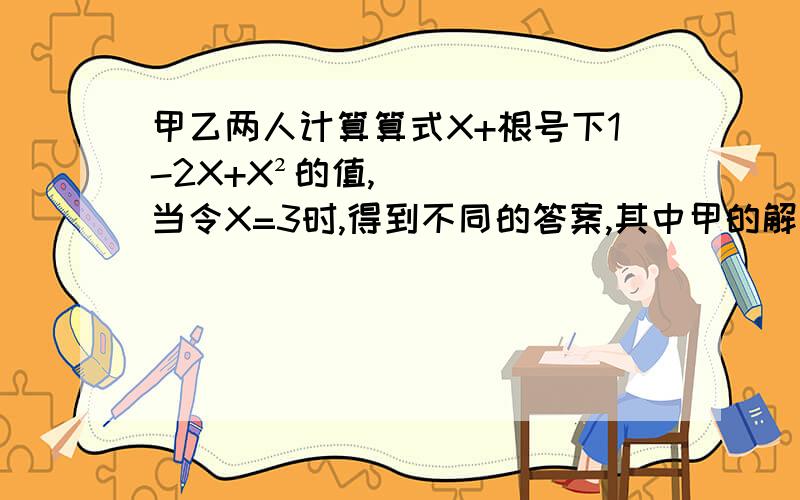 甲乙两人计算算式X+根号下1-2X+X²的值,当令X=3时,得到不同的答案,其中甲的解答是X+根号下1-2X+X²=X+根号下（1-X)²=X+1-X=1,乙的解答是X+根号下1-2X+X²=X+根号下根号下（1-X）²=X+X-1=5,