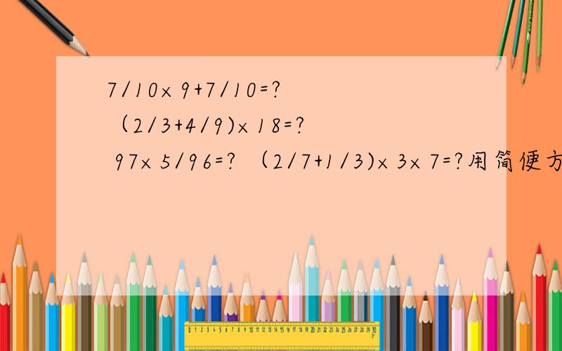7/10×9+7/10=? （2/3+4/9)×18=? 97×5/96=? （2/7+1/3)×3×7=?用简便方法计算（要过程）