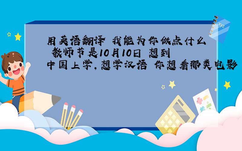 用英语翻译 我能为你做点什么 教师节是10月10日 想到中国上学,想学汉语 你想看那类电影