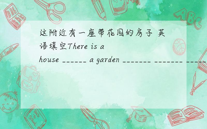 这附近有一座带花园的房子 英语填空There is a house ______ a garden _______ _______ _______ .