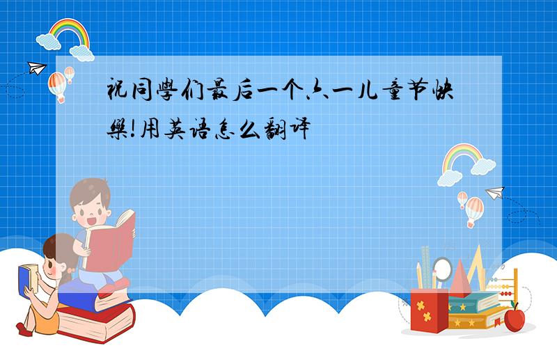 祝同学们最后一个六一儿童节快乐!用英语怎么翻译