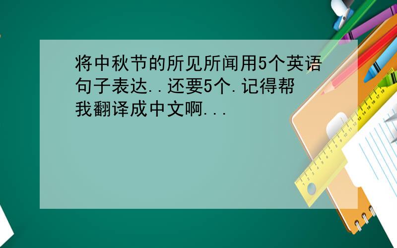 将中秋节的所见所闻用5个英语句子表达..还要5个.记得帮我翻译成中文啊...