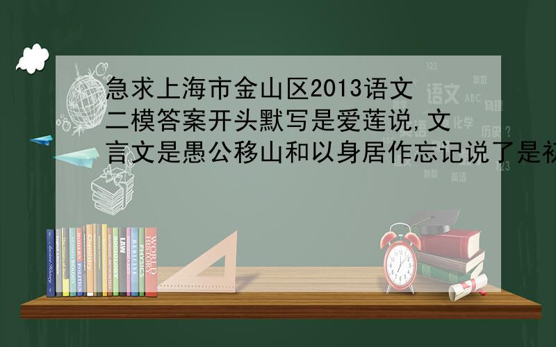 急求上海市金山区2013语文二模答案开头默写是爱莲说,文言文是愚公移山和以身居作忘记说了是初三的卷子