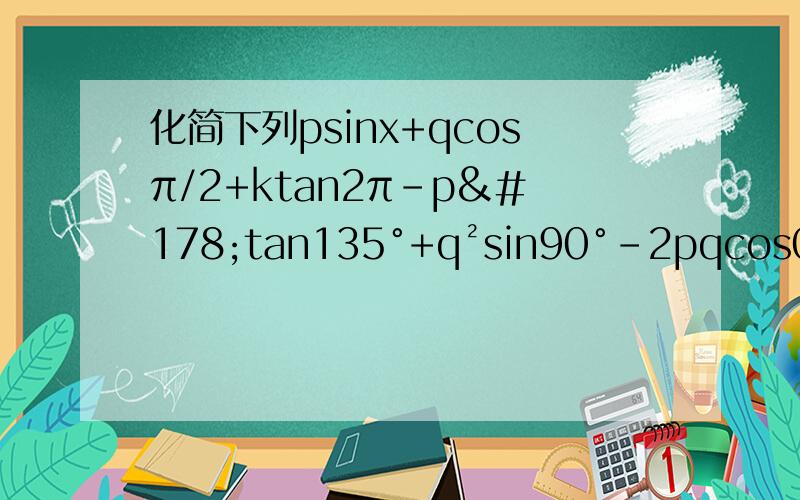 化简下列psinx+qcosπ/2+ktan2π-p²tan135°+q²sin90°-2pqcos0°a²tanπ/4-b²sin3π/2+adcosπ-abtan5π/4mtanπ+ncosπ/2-psinπ-qcos3π/2-rsin2π