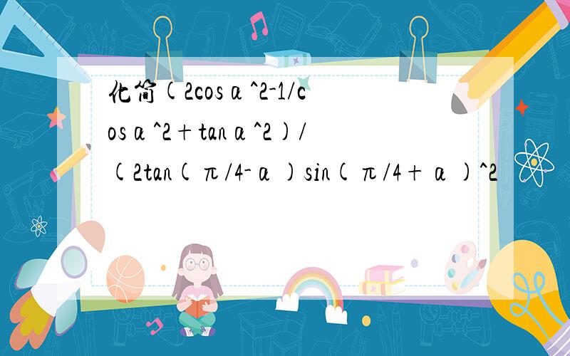 化简(2cosα^2-1/cosα^2+tanα^2)/(2tan(π/4-α)sin(π/4+α)^2