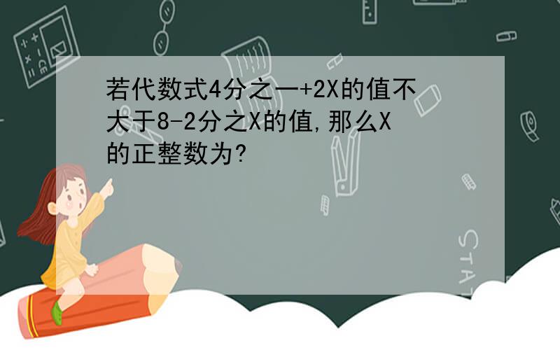 若代数式4分之一+2X的值不大于8-2分之X的值,那么X的正整数为?