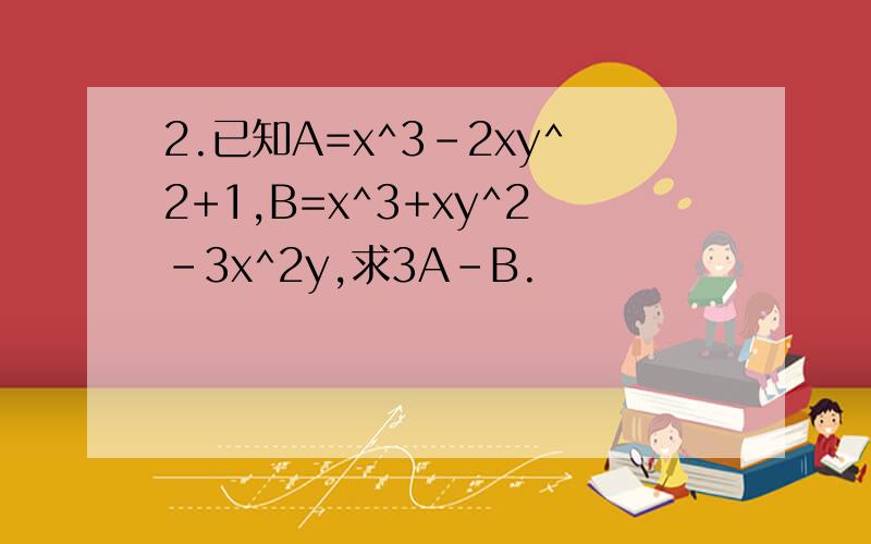 2.已知A=x^3-2xy^2+1,B=x^3+xy^2-3x^2y,求3A-B.