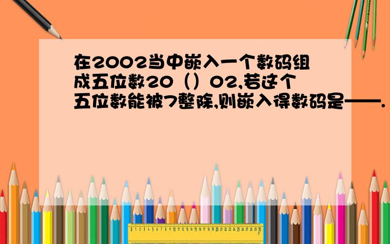在2002当中嵌入一个数码组成五位数20（）02,若这个五位数能被7整除,则嵌入得数码是——.