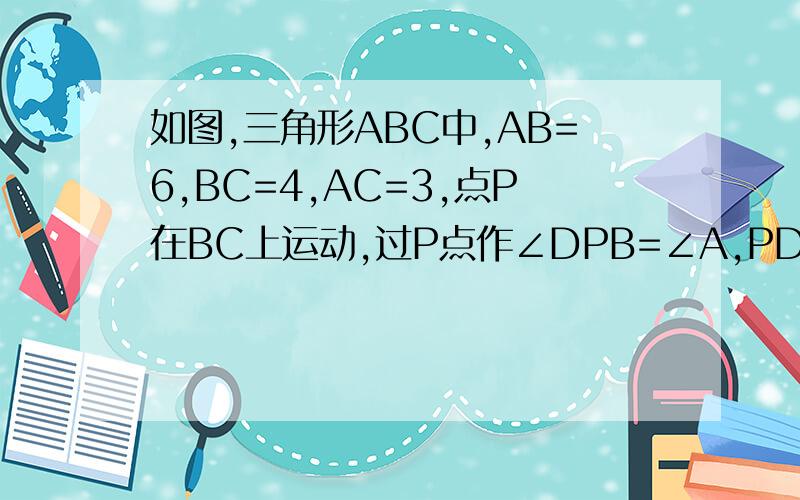 如图,三角形ABC中,AB=6,BC=4,AC=3,点P在BC上运动,过P点作∠DPB=∠A,PD交AB于D,设PB=x,AD=y.求y关于求y关于x的函数关系式及x的取值范围现在就要答案