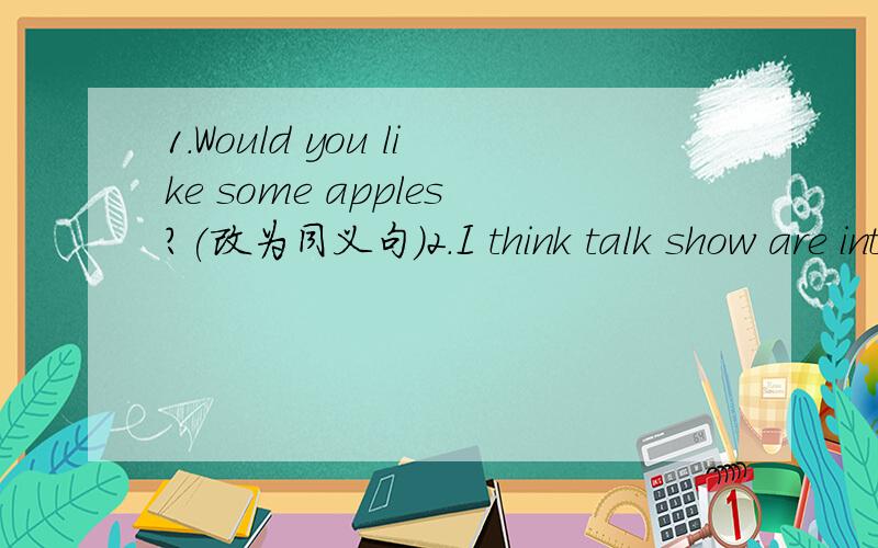 1.Would you like some apples?(改为同义句）2.I think talk show are interesting.(对