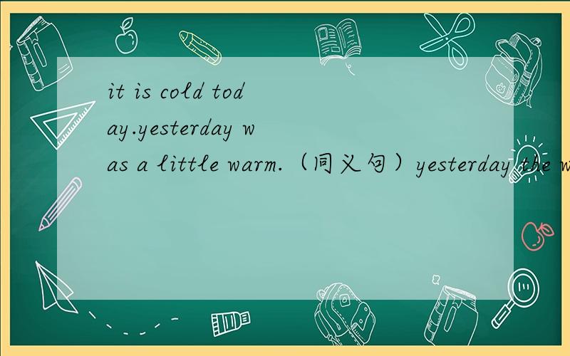 it is cold today.yesterday was a little warm.（同义句）yesterday the weather was ----- ----- cold ---- it is today