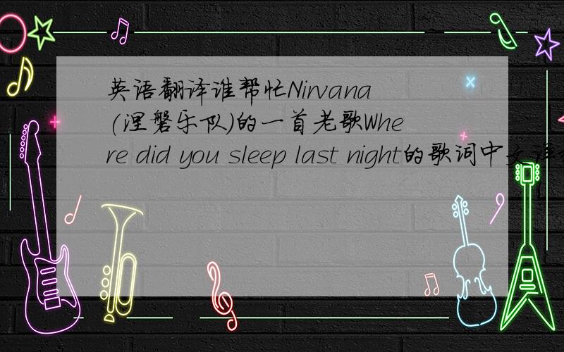 英语翻译谁帮忙Nirvana(涅磐乐队)的一首老歌Where did you sleep last night的歌词中文详细的翻译.