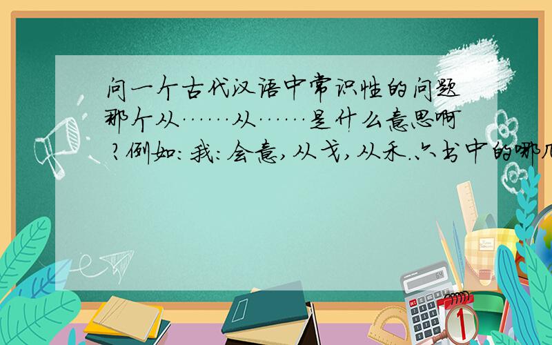 问一个古代汉语中常识性的问题那个从……从……是什么意思啊 ?例如：我：会意,从戈,从禾.六书中的哪几种字形可以用“从X从X或者从X来形容?