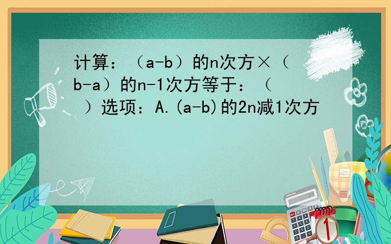 计算：（a-b）的n次方×（b-a）的n-1次方等于：（ ）选项：A.(a-b)的2n减1次方            B.（b-a）的2n减1次方C.-(a-b)的2n减1次方           D.非以上答案同志们,拜托啦!