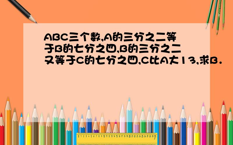 ABC三个数,A的三分之二等于B的七分之四,B的三分之二又等于C的七分之四,C比A大13,求B．