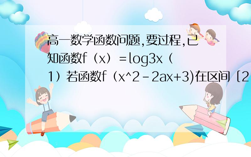 高一数学函数问题,要过程,已知函数f（x）＝log3x（1）若函数f（x^2-2ax+3)在区间［2,＋无穷）上单调递增,求正实数a的取值范围.（2）若关于x的方程f（ax）乘f（ax^2）=f（3）的解都在区间（0,1）