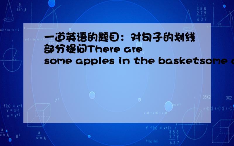 一道英语的题目：对句子的划线部分提问There are some apples in the basketsome apples 划线我想问一下回答应该是what is in the basket?还是What is there in the basket?