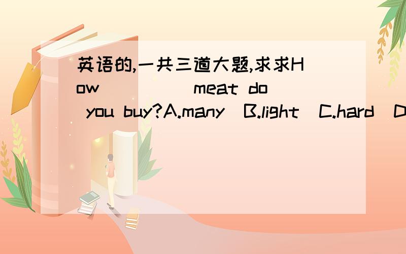 英语的,一共三道大题,求求How_____meat do you buy?A.many  B.light  C.hard  D.easyHow  much is the milk?It is____.Aa kilo four yuan    Ba kilo is four yuan   Cfpur yuan a kilo   Dfour yuans a kiloThe people in the shop_____vevry______.Aare.fr