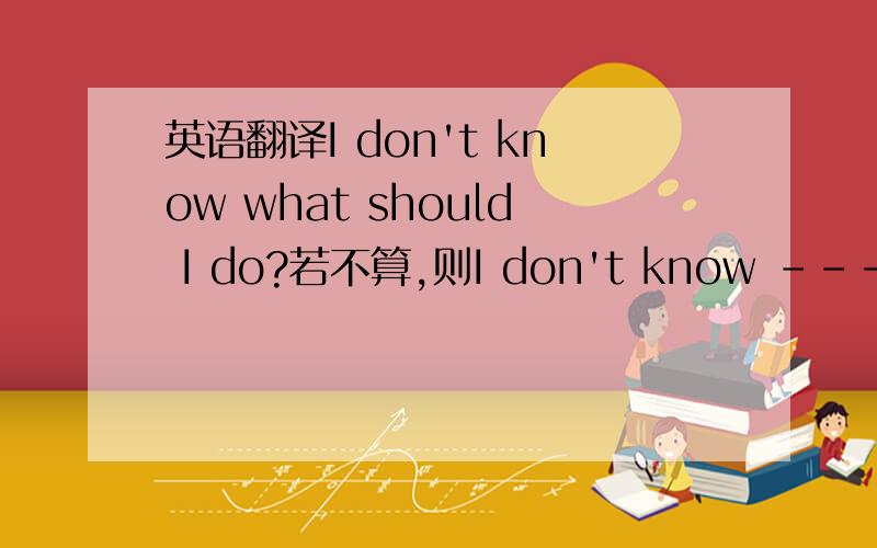 英语翻译I don't know what should I do?若不算,则I don't know ------ ------- I do.