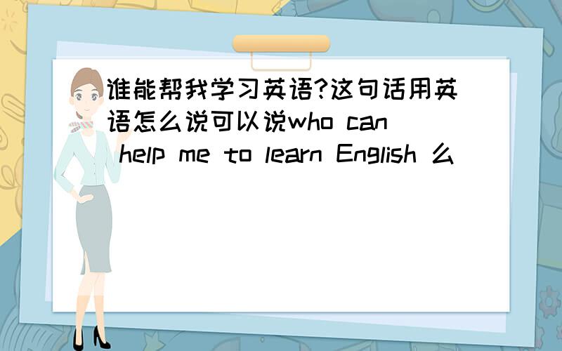 谁能帮我学习英语?这句话用英语怎么说可以说who can help me to learn English 么
