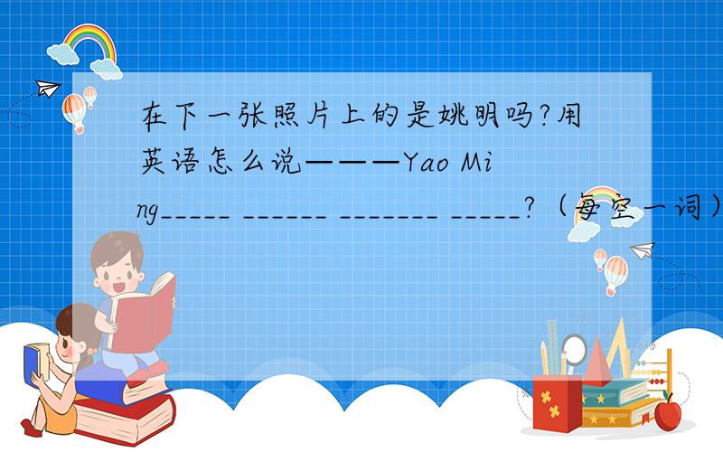 在下一张照片上的是姚明吗?用英语怎么说———Yao Ming_____ ______ _______ _____?（每空一词）