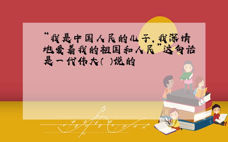“我是中国人民的儿子,我深情地爱着我的祖国和人民”这句话是一代伟大（ ）说的
