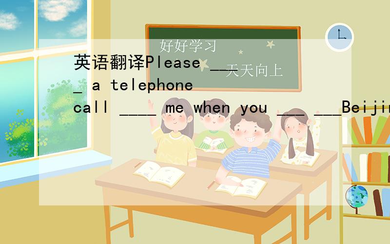 英语翻译Please ____ a telephone call ____ me when you ___ ___Beijing