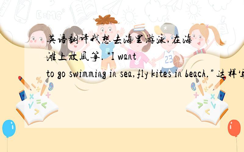 英语翻译我想去海里游泳,在海滩上放风筝.“I want to go swimming in sea,fly kites in beach.”这样写对吗还是in the sea,on the beach?什么时候用the,什么时候不用