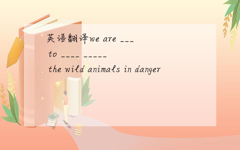 英语翻译we are ___ to ____ _____ the wild animals in danger