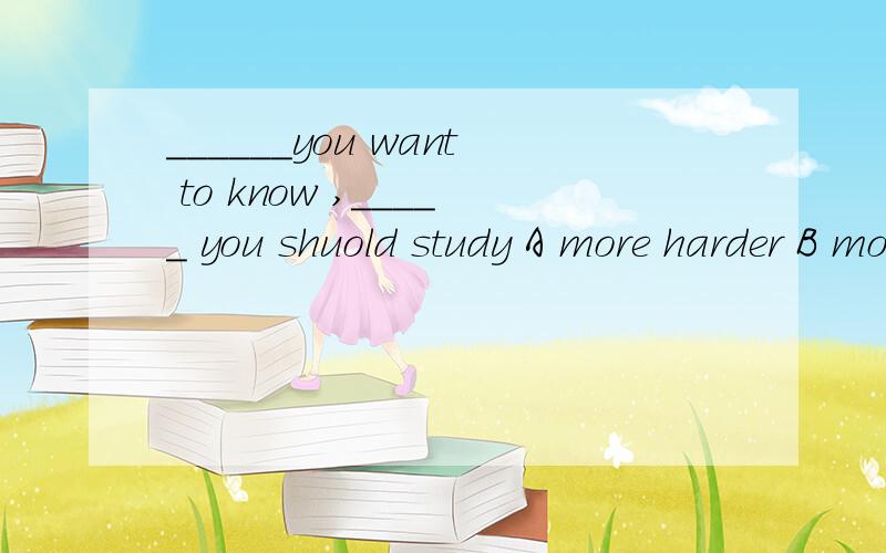 ______you want to know ,_____ you shuold study A more harder B more harder C the more the harder D