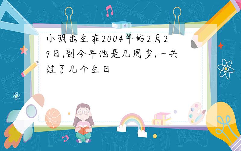 小明出生在2004年的2月29日,到今年他是几周岁,一共过了几个生日
