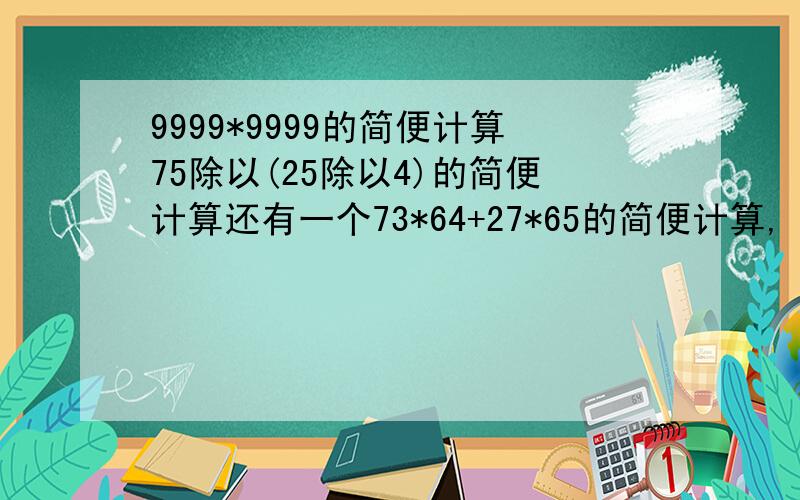 9999*9999的简便计算75除以(25除以4)的简便计算还有一个73*64+27*65的简便计算,
