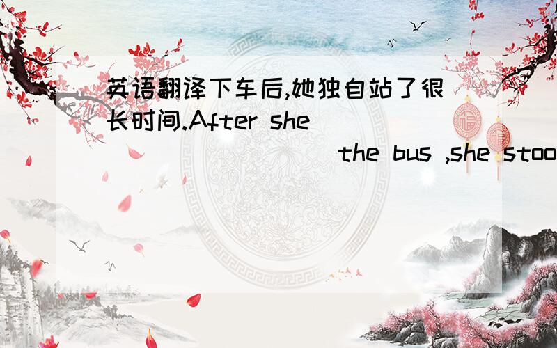 英语翻译下车后,她独自站了很长时间.After she ____ ____ the bus ,she stood ____ ____ for a long time .