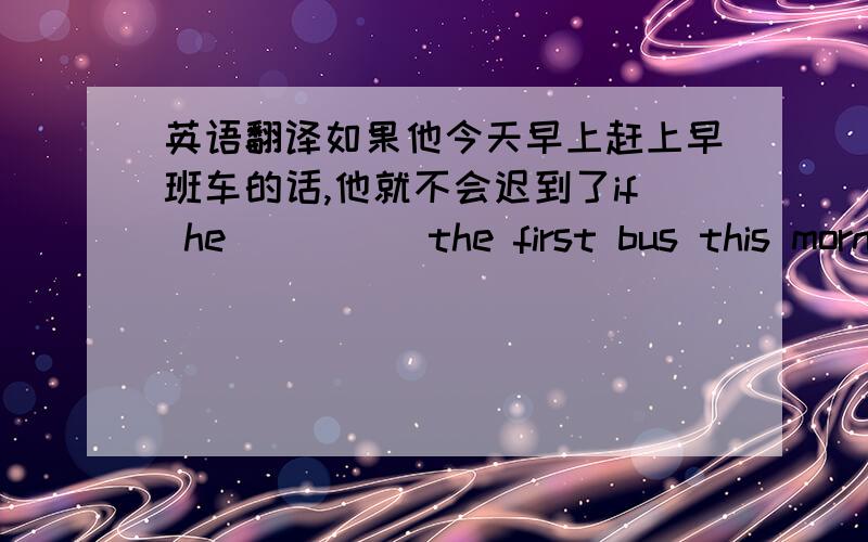 英语翻译如果他今天早上赶上早班车的话,他就不会迟到了if he __ __the first bus this morning,he __ __ __ __late for class